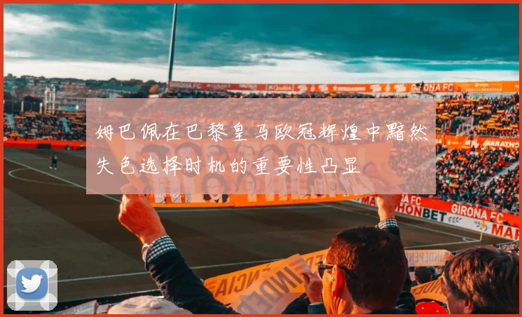 姆巴佩在巴黎皇马欧冠辉煌中黯然失色选择时机的重要性凸显