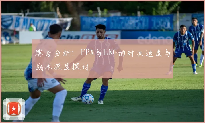 赛后分析：FPX与LNG的对决速度与战术深度探讨