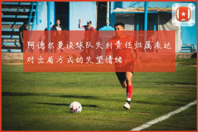 阿德尔曼谈球队失利责任归属表达对出局方式的失望情绪