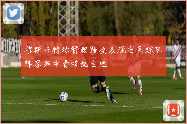 穆斯卡特称赞颜骏凌表现出色球队阵容老中青搭配合理