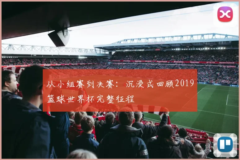 从小组赛到决赛：沉浸式回顾2019篮球世界杯完整征程