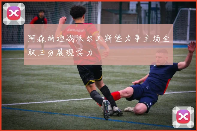 阿森纳迎战沃尔夫斯堡力争主场全取三分展现实力