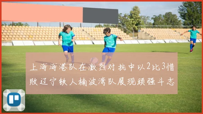 上海海港队在激烈对抗中以2比3惜败辽宁铁人楠波湾队展现顽强斗志