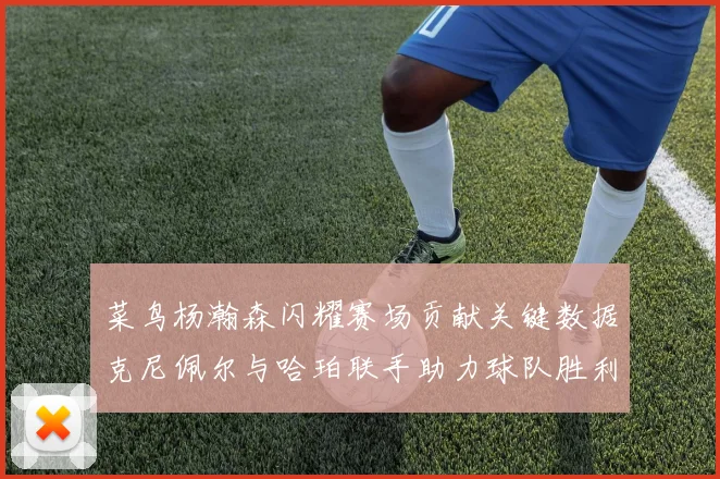 菜鸟杨瀚森闪耀赛场贡献关键数据克尼佩尔与哈珀联手助力球队胜利