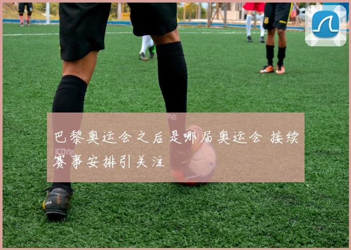 巴黎奥运会之后是哪届奥运会 接续赛事安排引关注